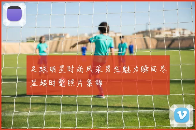 足球明星时尚风采男生魅力瞬间尽显超时髦照片集锦