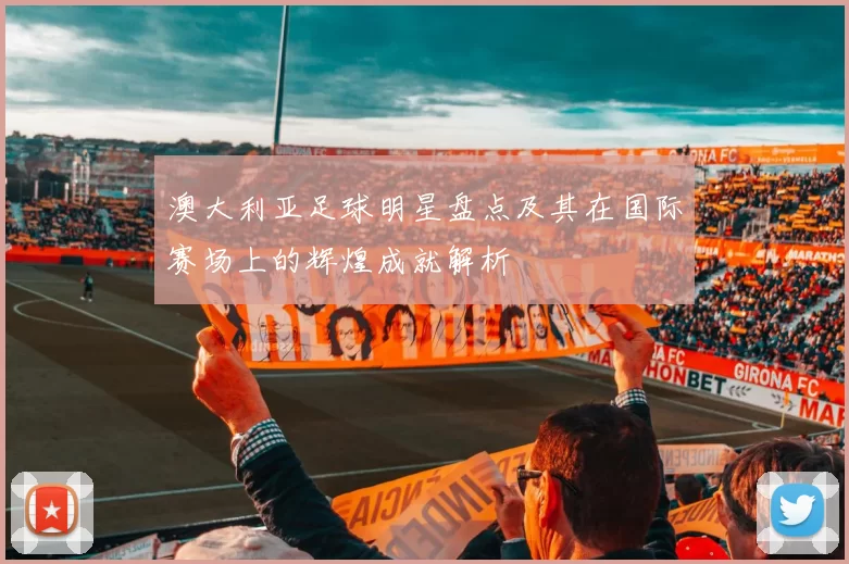 澳大利亚足球明星盘点及其在国际赛场上的辉煌成就解析