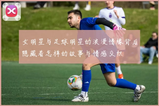 女明星与足球明星的浪漫情缘背后隐藏着怎样的故事与情感交织