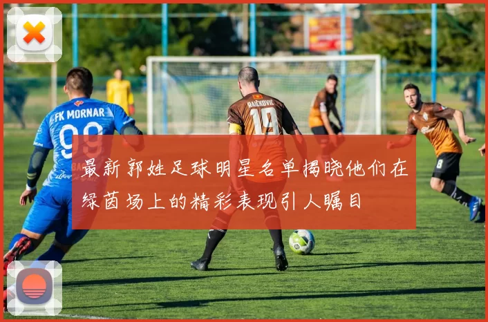 最新郭姓足球明星名单揭晓他们在绿茵场上的精彩表现引人瞩目
