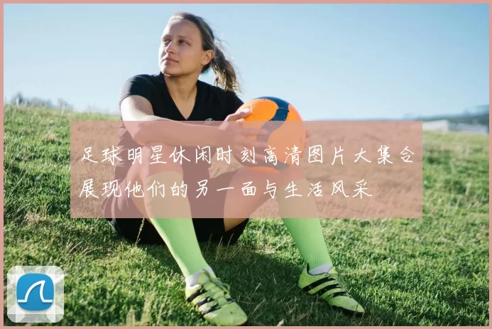 足球明星休闲时刻高清图片大集合展现他们的另一面与生活风采