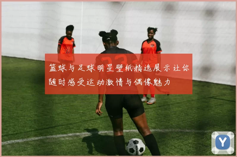 篮球与足球明星壁纸精选展示让你随时感受运动激情与偶像魅力