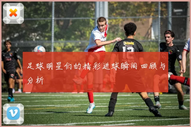 足球明星们的精彩进球瞬间回顾与分析