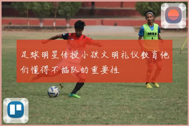 足球明星传授小孩文明礼仪教育他们懂得不插队的重要性