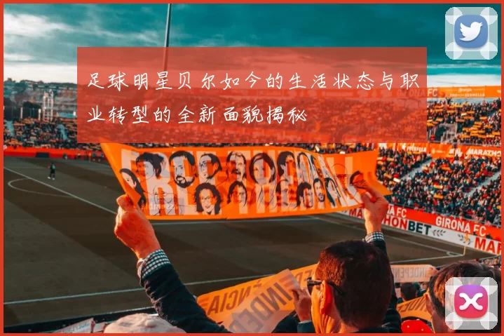 足球明星贝尔如今的生活状态与职业转型的全新面貌揭秘