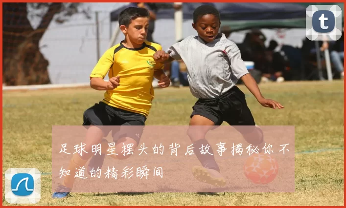 足球明星摆头的背后故事揭秘你不知道的精彩瞬间