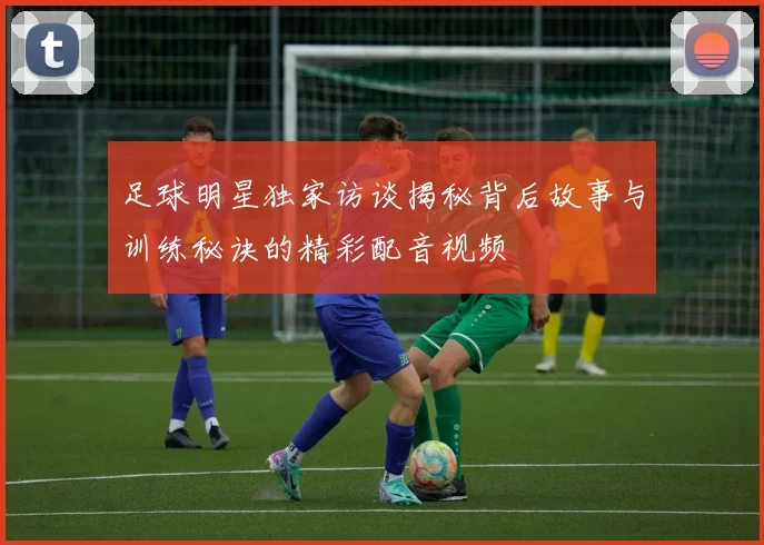 足球明星独家访谈揭秘背后故事与训练秘诀的精彩配音视频