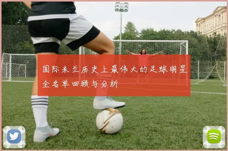 国际米兰历史上最伟大的足球明星全名单回顾与分析