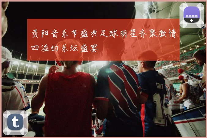 贵阳音乐节盛典足球明星齐聚激情四溢的乐坛盛宴
