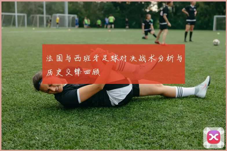法国与西班牙足球对决战术分析与历史交锋回顾