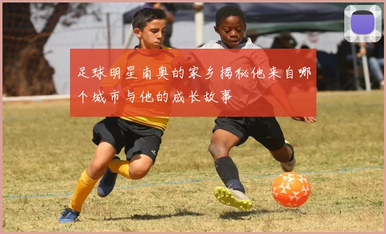 足球明星南奥的家乡揭秘他来自哪个城市与他的成长故事