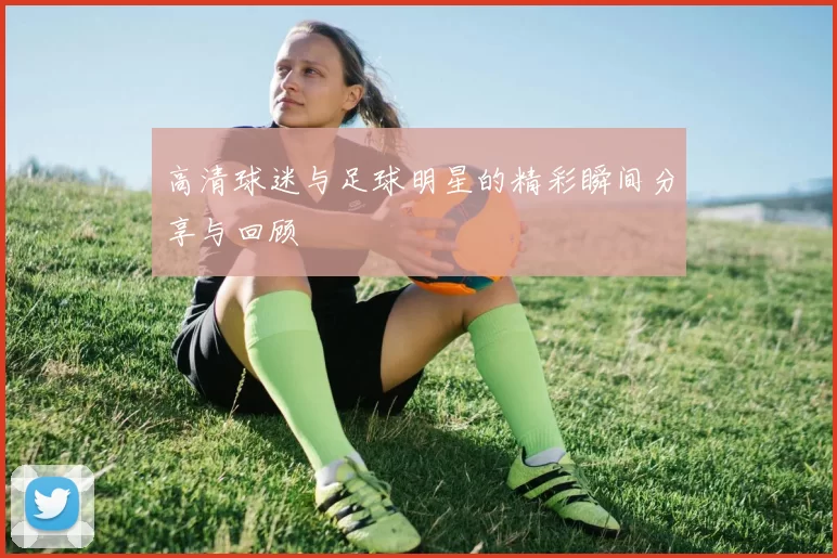 高清球迷与足球明星的精彩瞬间分享与回顾