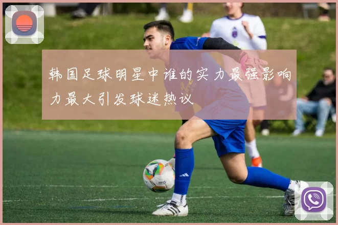韩国足球明星中谁的实力最强影响力最大引发球迷热议