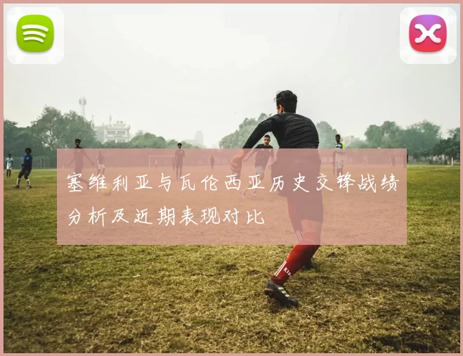 塞维利亚与瓦伦西亚历史交锋战绩分析及近期表现对比