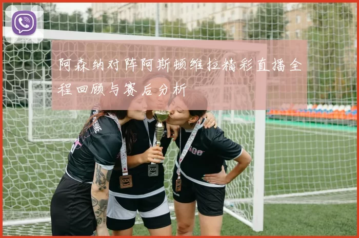 阿森纳对阵阿斯顿维拉精彩直播全程回顾与赛后分析