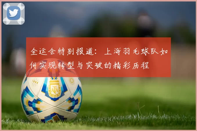 全运会特别报道：上海羽毛球队如何实现转型与突破的精彩历程