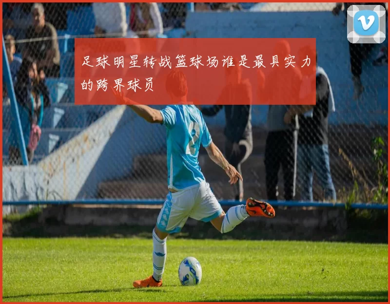 足球明星转战篮球场谁是最具实力的跨界球员
