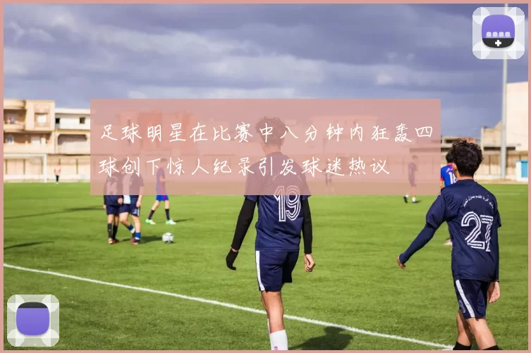 足球明星在比赛中八分钟内狂轰四球创下惊人纪录引发球迷热议