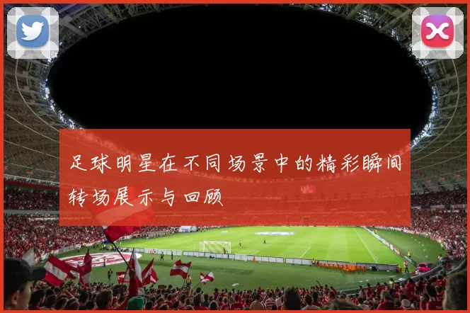 足球明星在不同场景中的精彩瞬间转场展示与回顾