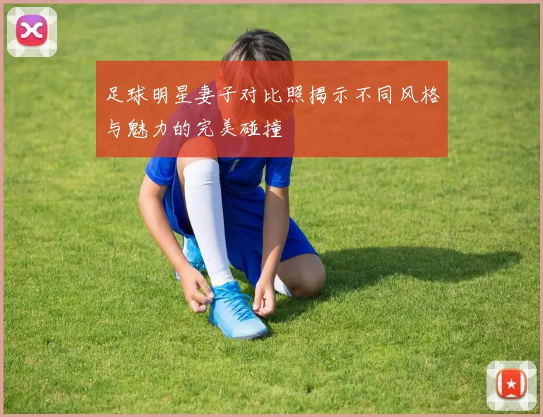 足球明星妻子对比照揭示不同风格与魅力的完美碰撞