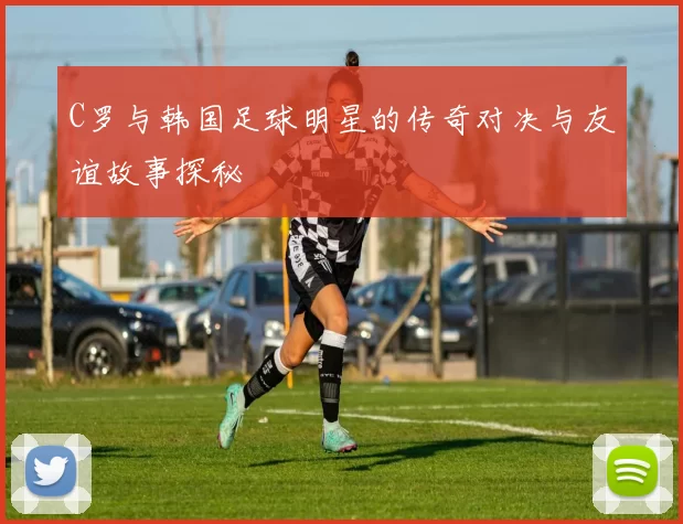 C罗与韩国足球明星的传奇对决与友谊故事探秘