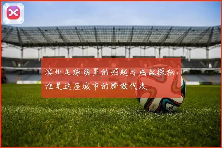 滨州足球明星的崛起与成就探秘，谁是这座城市的骄傲代表