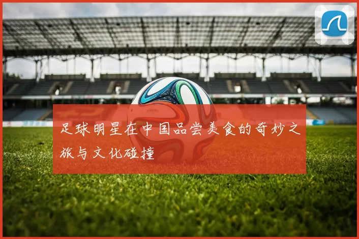 足球明星在中国品尝美食的奇妙之旅与文化碰撞