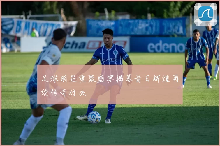 足球明星重聚盛宴揭幕昔日辉煌再续传奇对决