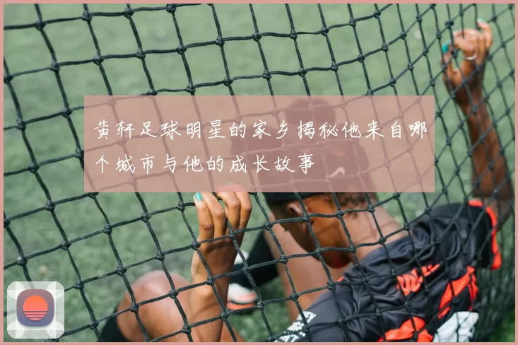 黄轩足球明星的家乡揭秘他来自哪个城市与他的成长故事
