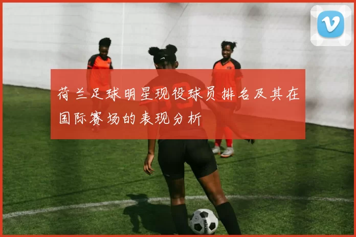 荷兰足球明星现役球员排名及其在国际赛场的表现分析