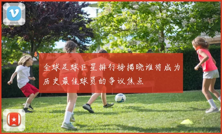 全球足球巨星排行榜揭晓谁将成为历史最佳球员的争议焦点