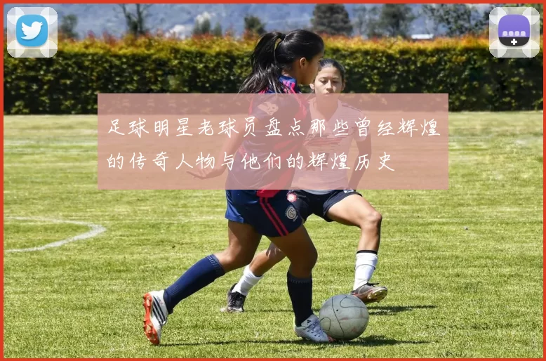 足球明星老球员盘点那些曾经辉煌的传奇人物与他们的辉煌历史