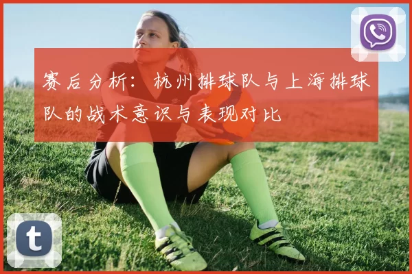 赛后分析：杭州排球队与上海排球队的战术意识与表现对比