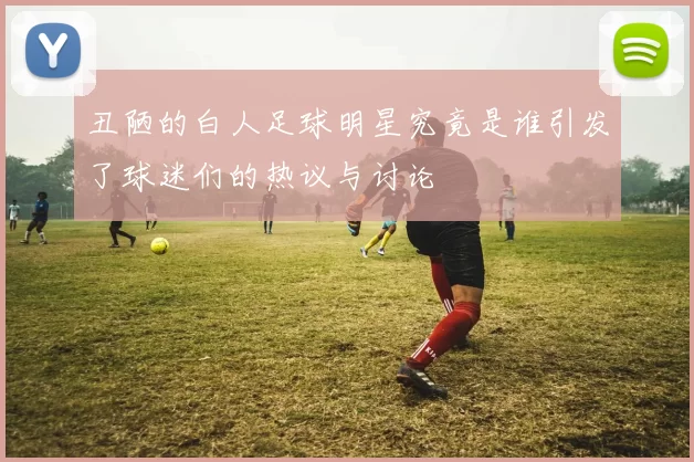 丑陋的白人足球明星究竟是谁引发了球迷们的热议与讨论