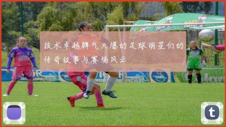 技术卓越脾气火爆的足球明星们的传奇故事与赛场风云