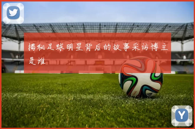 揭秘足球明星背后的故事采访博主是谁