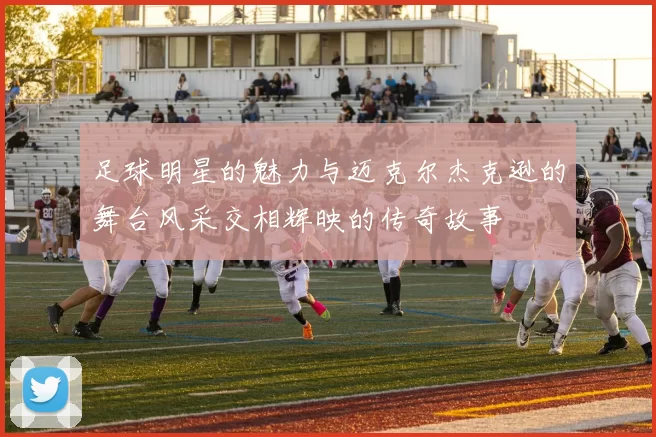 足球明星的魅力与迈克尔杰克逊的舞台风采交相辉映的传奇故事