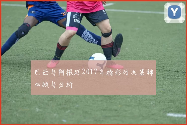 巴西与阿根廷2017年精彩对决集锦回顾与分析
