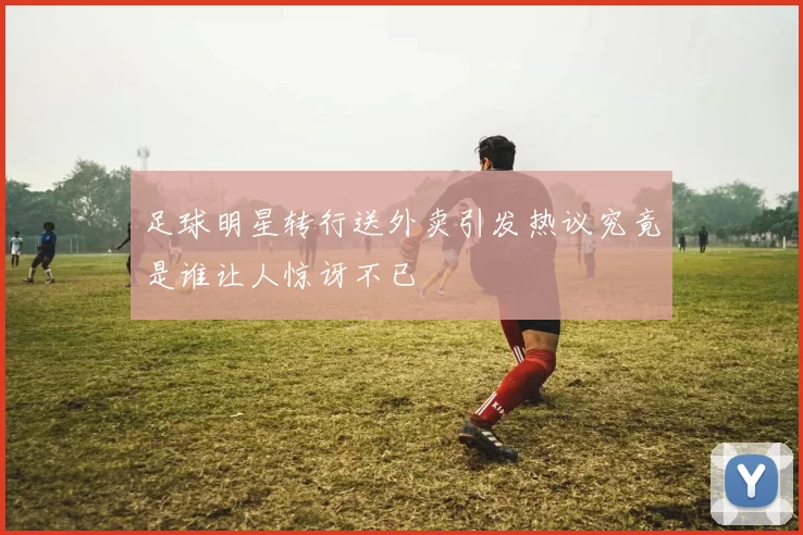 足球明星转行送外卖引发热议究竟是谁让人惊讶不已