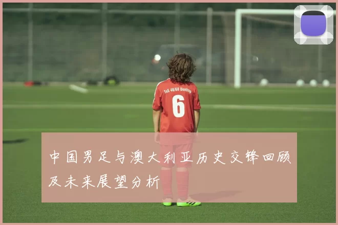 中国男足与澳大利亚历史交锋回顾及未来展望分析
