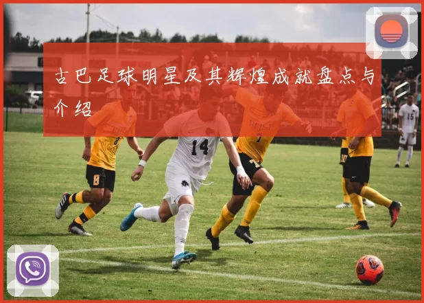 古巴足球明星及其辉煌成就盘点与介绍