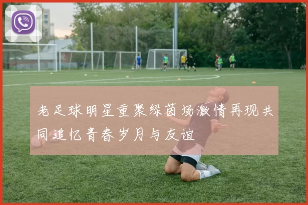老足球明星重聚绿茵场激情再现共同追忆青春岁月与友谊