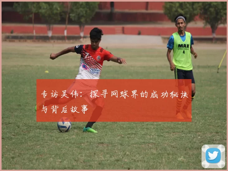 专访吴伟：探寻网球界的成功秘诀与背后故事