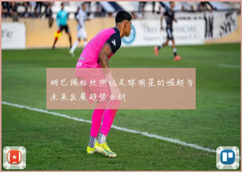 姆巴佩粉丝热议足球明星的崛起与未来发展趋势分析
