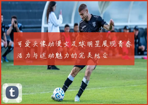 可爱头像动漫女足球明星展现青春活力与运动魅力的完美结合