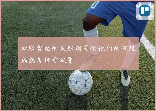 回顾曾经的足球明星们他们的辉煌成就与传奇故事