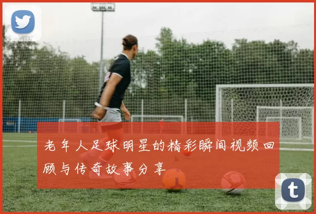 老年人足球明星的精彩瞬间视频回顾与传奇故事分享