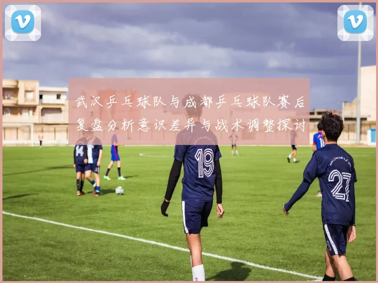 武汉乒乓球队与成都乒乓球队赛后复盘分析意识差异与战术调整探讨