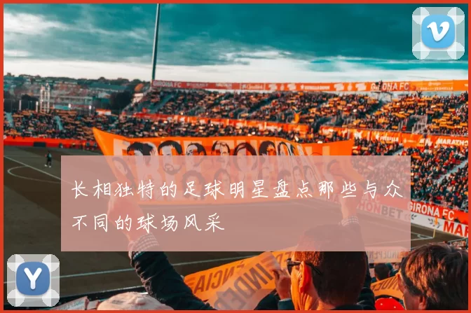 长相独特的足球明星盘点那些与众不同的球场风采