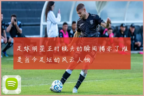 足球明星正对镜头的瞬间揭示了谁是当今足坛的风云人物